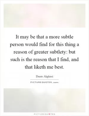 It may be that a more subtle person would find for this thing a reason of greater subtlety: but such is the reason that I find, and that liketh me best Picture Quote #1