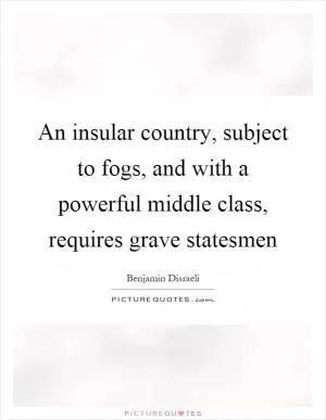 An insular country, subject to fogs, and with a powerful middle class, requires grave statesmen Picture Quote #1