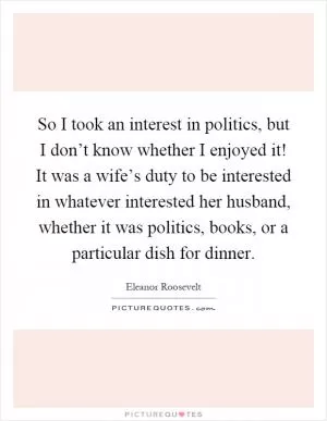 So I took an interest in politics, but I don’t know whether I enjoyed it! It was a wife’s duty to be interested in whatever interested her husband, whether it was politics, books, or a particular dish for dinner Picture Quote #1