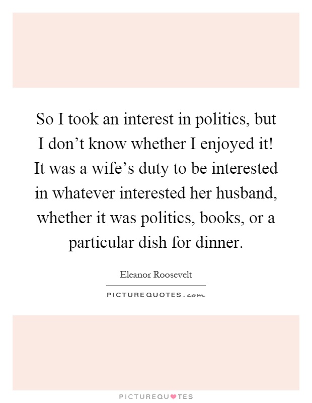 So I took an interest in politics, but I don't know whether I enjoyed it! It was a wife's duty to be interested in whatever interested her husband, whether it was politics, books, or a particular dish for dinner Picture Quote #1