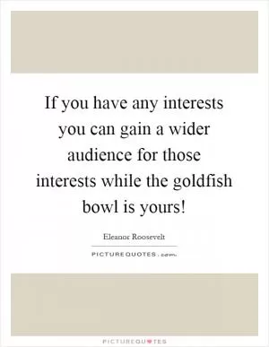 If you have any interests you can gain a wider audience for those interests while the goldfish bowl is yours! Picture Quote #1