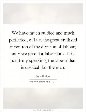 We have much studied and much perfected, of late, the great civilized invention of the division of labour; only we give it a false name. It is not, truly speaking, the labour that is divided; but the men Picture Quote #1