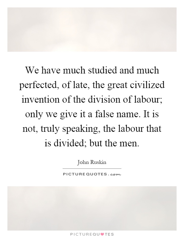 We have much studied and much perfected, of late, the great civilized invention of the division of labour; only we give it a false name. It is not, truly speaking, the labour that is divided; but the men Picture Quote #1