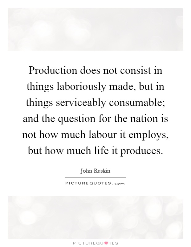 Production does not consist in things laboriously made, but in things serviceably consumable; and the question for the nation is not how much labour it employs, but how much life it produces Picture Quote #1