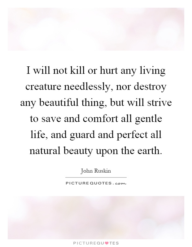 I will not kill or hurt any living creature needlessly, nor destroy any beautiful thing, but will strive to save and comfort all gentle life, and guard and perfect all natural beauty upon the earth Picture Quote #1