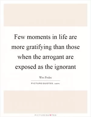 Few moments in life are more gratifying than those when the arrogant are exposed as the ignorant Picture Quote #1