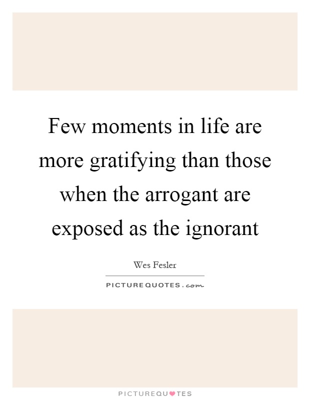 Few moments in life are more gratifying than those when the arrogant are exposed as the ignorant Picture Quote #1