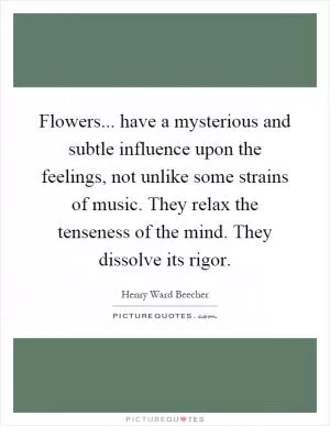 Flowers... have a mysterious and subtle influence upon the feelings, not unlike some strains of music. They relax the tenseness of the mind. They dissolve its rigor Picture Quote #1