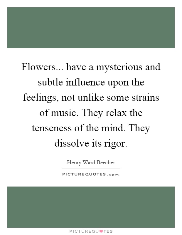 Flowers... have a mysterious and subtle influence upon the feelings, not unlike some strains of music. They relax the tenseness of the mind. They dissolve its rigor Picture Quote #1