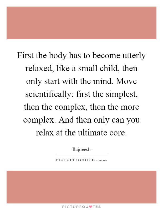 First the body has to become utterly relaxed, like a small child, then only start with the mind. Move scientifically: first the simplest, then the complex, then the more complex. And then only can you relax at the ultimate core Picture Quote #1