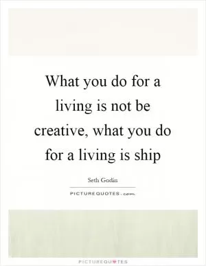 What you do for a living is not be creative, what you do for a living is ship Picture Quote #1