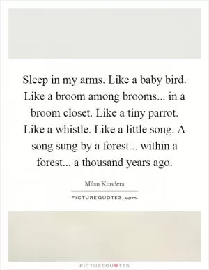 Sleep in my arms. Like a baby bird. Like a broom among brooms... in a broom closet. Like a tiny parrot. Like a whistle. Like a little song. A song sung by a forest... within a forest... a thousand years ago Picture Quote #1