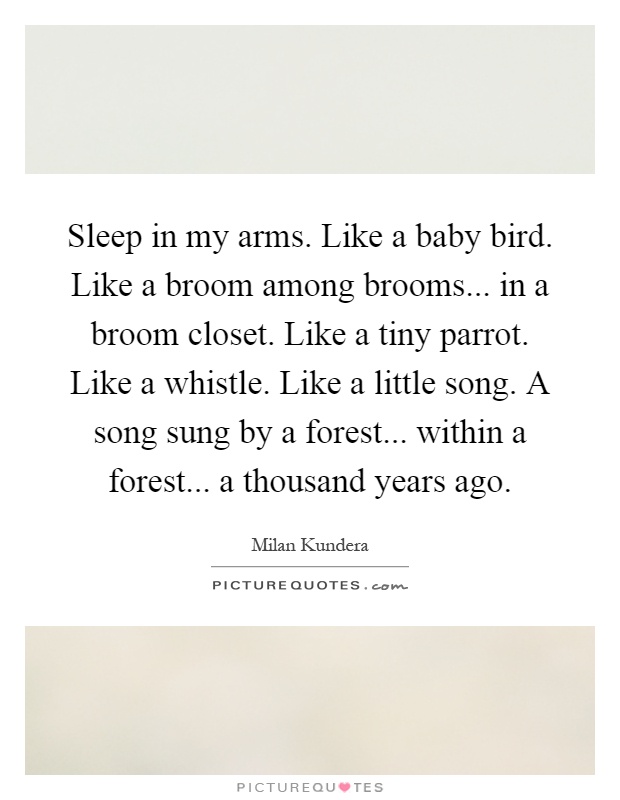 Sleep in my arms. Like a baby bird. Like a broom among brooms... in a broom closet. Like a tiny parrot. Like a whistle. Like a little song. A song sung by a forest... within a forest... a thousand years ago Picture Quote #1