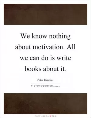 We know nothing about motivation. All we can do is write books about it Picture Quote #1