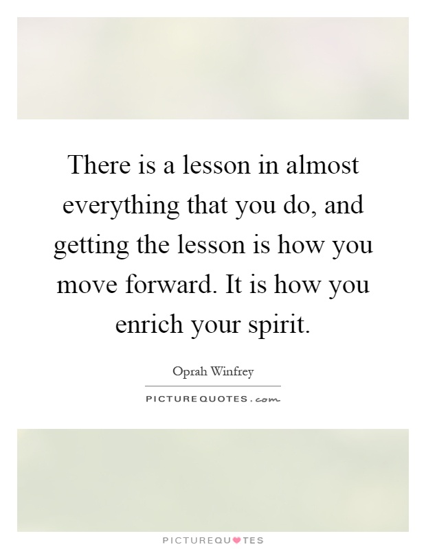 There is a lesson in almost everything that you do, and getting the lesson is how you move forward. It is how you enrich your spirit Picture Quote #1