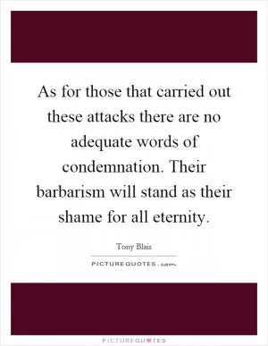 As for those that carried out these attacks there are no adequate words of condemnation. Their barbarism will stand as their shame for all eternity Picture Quote #1
