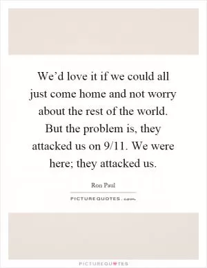 We’d love it if we could all just come home and not worry about the rest of the world. But the problem is, they attacked us on 9/11. We were here; they attacked us Picture Quote #1