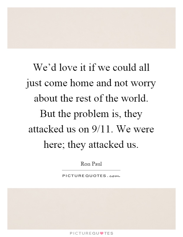 We'd love it if we could all just come home and not worry about the rest of the world. But the problem is, they attacked us on 9/11. We were here; they attacked us Picture Quote #1