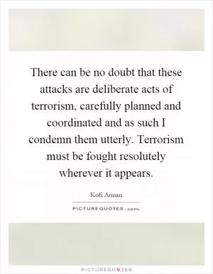 There can be no doubt that these attacks are deliberate acts of terrorism, carefully planned and coordinated and as such I condemn them utterly. Terrorism must be fought resolutely wherever it appears Picture Quote #1