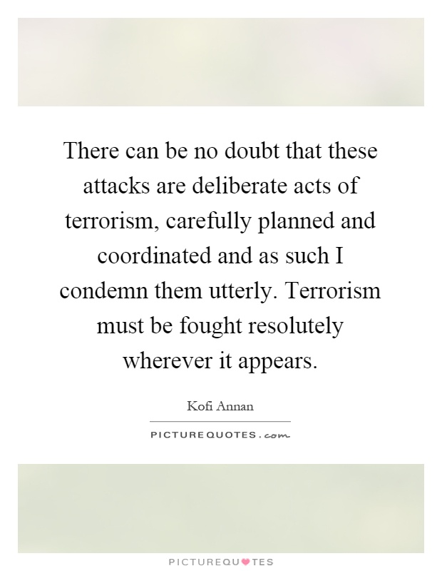 There can be no doubt that these attacks are deliberate acts of terrorism, carefully planned and coordinated and as such I condemn them utterly. Terrorism must be fought resolutely wherever it appears Picture Quote #1