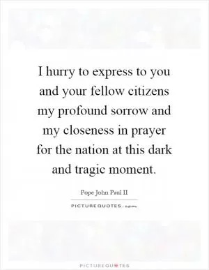 I hurry to express to you and your fellow citizens my profound sorrow and my closeness in prayer for the nation at this dark and tragic moment Picture Quote #1