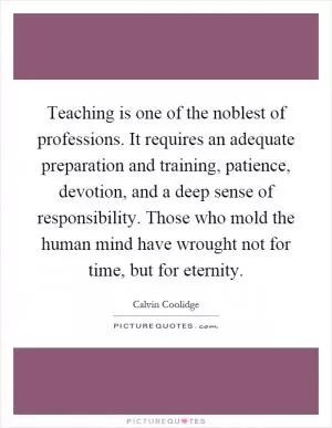Teaching is one of the noblest of professions. It requires an adequate preparation and training, patience, devotion, and a deep sense of responsibility. Those who mold the human mind have wrought not for time, but for eternity Picture Quote #1