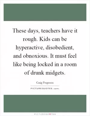 These days, teachers have it rough. Kids can be hyperactive, disobedient, and obnoxious. It must feel like being locked in a room of drunk midgets Picture Quote #1