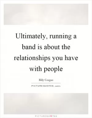 Ultimately, running a band is about the relationships you have with people Picture Quote #1