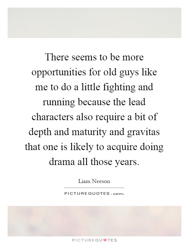 There seems to be more opportunities for old guys like me to do a little fighting and running because the lead characters also require a bit of depth and maturity and gravitas that one is likely to acquire doing drama all those years Picture Quote #1