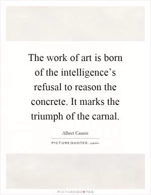The work of art is born of the intelligence’s refusal to reason the concrete. It marks the triumph of the carnal Picture Quote #1