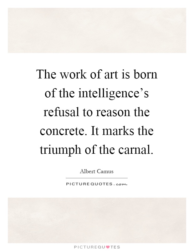 The work of art is born of the intelligence's refusal to reason the concrete. It marks the triumph of the carnal Picture Quote #1