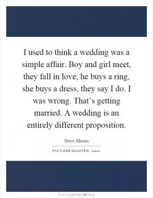 I used to think a wedding was a simple affair. Boy and girl meet, they fall in love, he buys a ring, she buys a dress, they say I do. I was wrong. That’s getting married. A wedding is an entirely different proposition Picture Quote #1