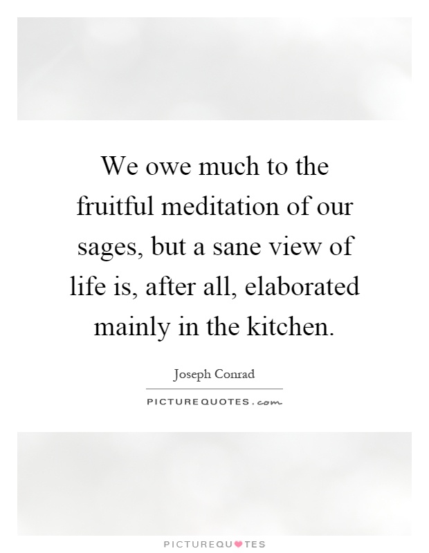We owe much to the fruitful meditation of our sages, but a sane view of life is, after all, elaborated mainly in the kitchen Picture Quote #1