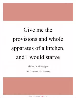 Give me the provisions and whole apparatus of a kitchen, and I would starve Picture Quote #1