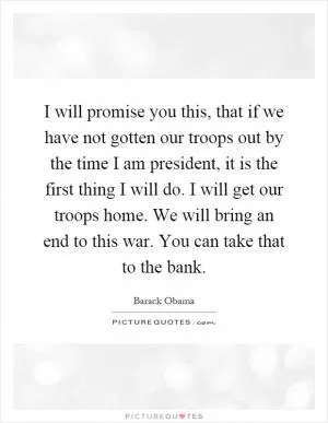 I will promise you this, that if we have not gotten our troops out by the time I am president, it is the first thing I will do. I will get our troops home. We will bring an end to this war. You can take that to the bank Picture Quote #1