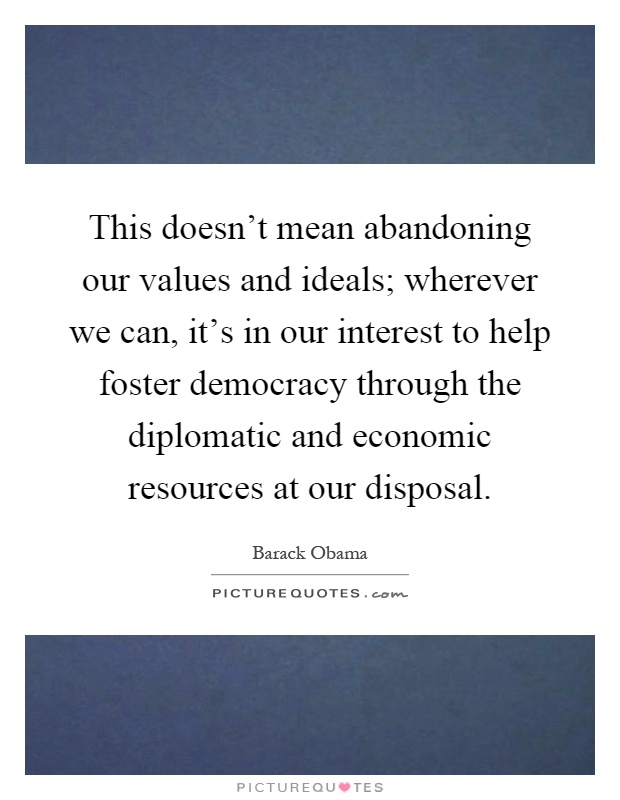 This doesn't mean abandoning our values and ideals; wherever we can, it's in our interest to help foster democracy through the diplomatic and economic resources at our disposal Picture Quote #1