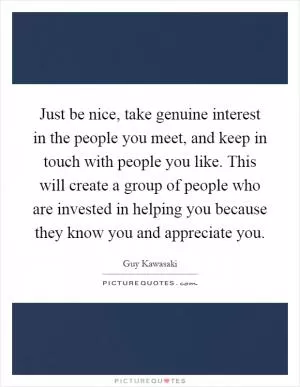 Just be nice, take genuine interest in the people you meet, and keep in touch with people you like. This will create a group of people who are invested in helping you because they know you and appreciate you Picture Quote #1