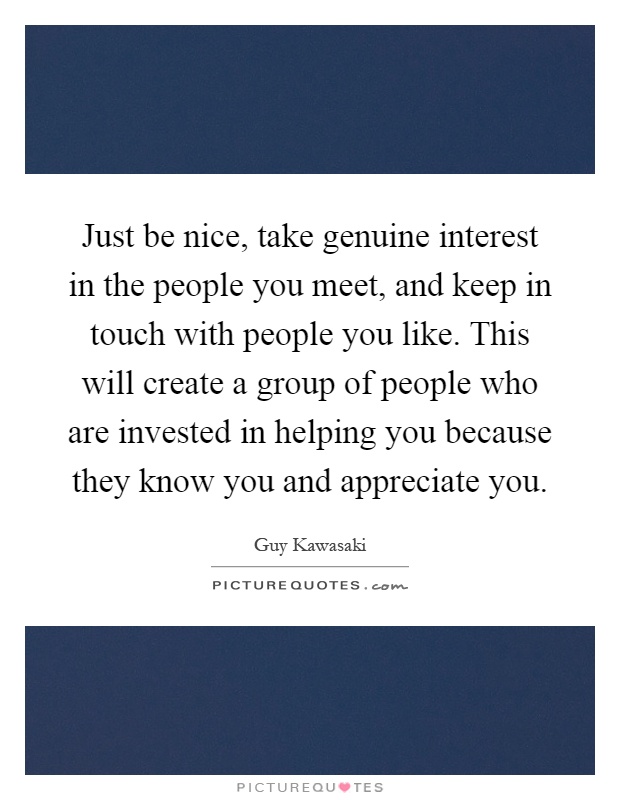 Just be nice, take genuine interest in the people you meet, and keep in touch with people you like. This will create a group of people who are invested in helping you because they know you and appreciate you Picture Quote #1