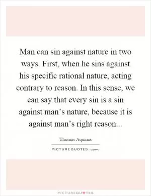 Man can sin against nature in two ways. First, when he sins against his specific rational nature, acting contrary to reason. In this sense, we can say that every sin is a sin against man’s nature, because it is against man’s right reason Picture Quote #1