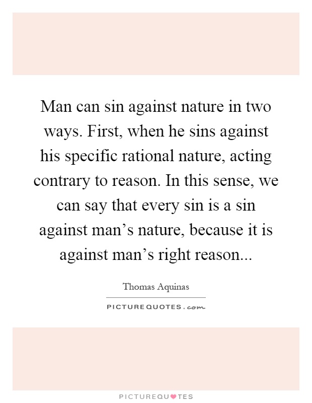 Man can sin against nature in two ways. First, when he sins against his specific rational nature, acting contrary to reason. In this sense, we can say that every sin is a sin against man's nature, because it is against man's right reason Picture Quote #1
