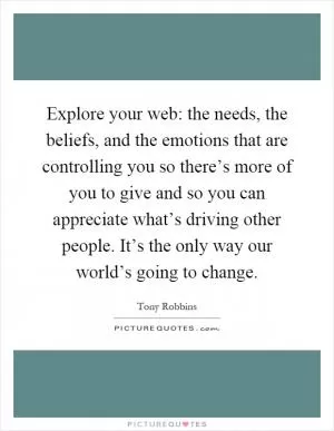 Explore your web: the needs, the beliefs, and the emotions that are controlling you so there’s more of you to give and so you can appreciate what’s driving other people. It’s the only way our world’s going to change Picture Quote #1