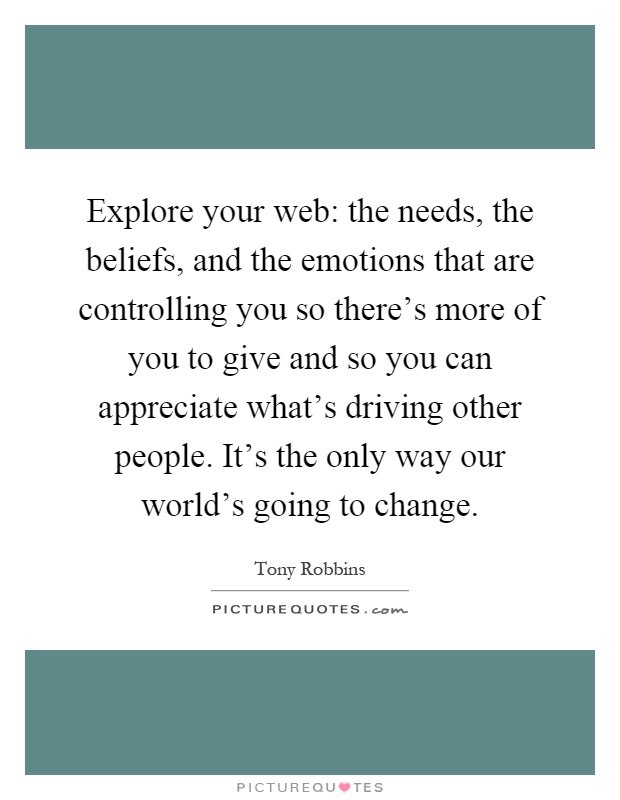 Explore your web: the needs, the beliefs, and the emotions that are controlling you so there's more of you to give and so you can appreciate what's driving other people. It's the only way our world's going to change Picture Quote #1