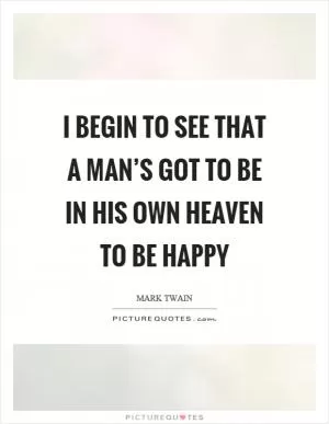 I begin to see that a man’s got to be in his own heaven to be happy Picture Quote #1