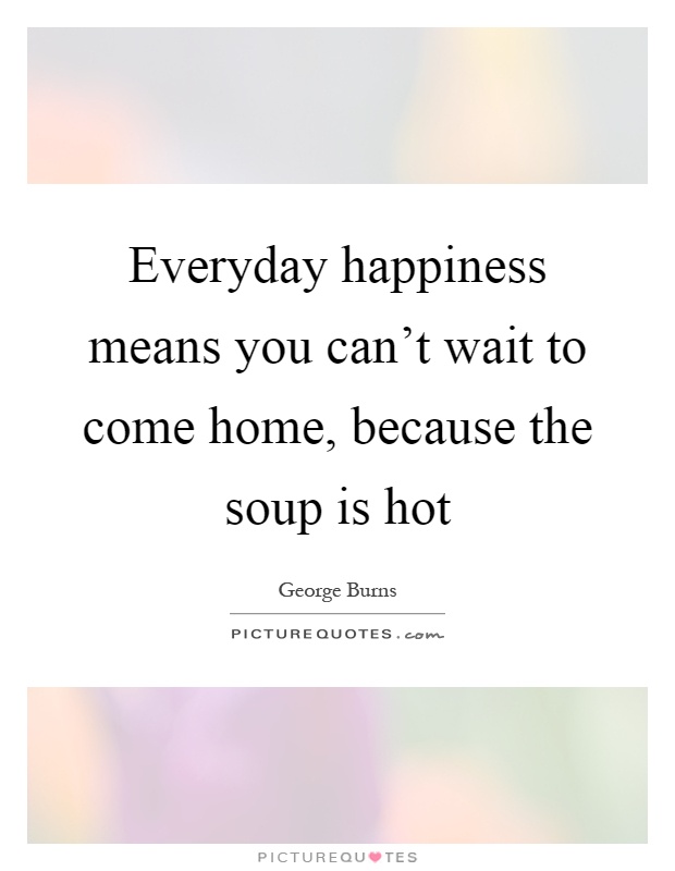 Everyday happiness means you can't wait to come home, because the soup is hot Picture Quote #1
