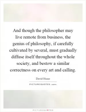 And though the philosopher may live remote from business, the genius of philosophy, if carefully cultivated by several, must gradually diffuse itself throughout the whole society, and bestow a similar correctness on every art and calling Picture Quote #1