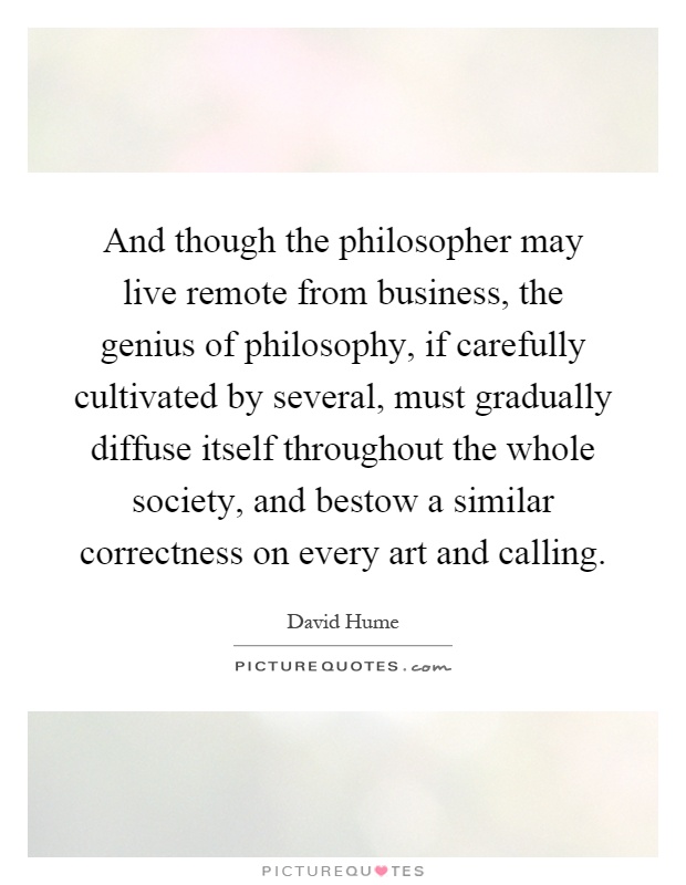 And though the philosopher may live remote from business, the genius of philosophy, if carefully cultivated by several, must gradually diffuse itself throughout the whole society, and bestow a similar correctness on every art and calling Picture Quote #1