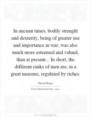 In ancient times, bodily strength and dexterity, being of greater use and importance in war, was also much more esteemed and valued, than at present... In short, the different ranks of men are, in a great measure, regulated by riches Picture Quote #1
