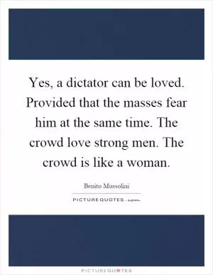 Yes, a dictator can be loved. Provided that the masses fear him at the same time. The crowd love strong men. The crowd is like a woman Picture Quote #1