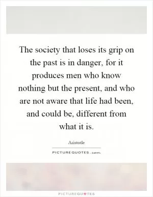 The society that loses its grip on the past is in danger, for it produces men who know nothing but the present, and who are not aware that life had been, and could be, different from what it is Picture Quote #1