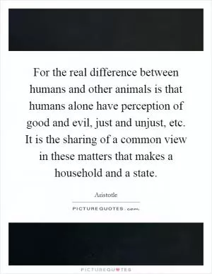 For the real difference between humans and other animals is that humans alone have perception of good and evil, just and unjust, etc. It is the sharing of a common view in these matters that makes a household and a state Picture Quote #1